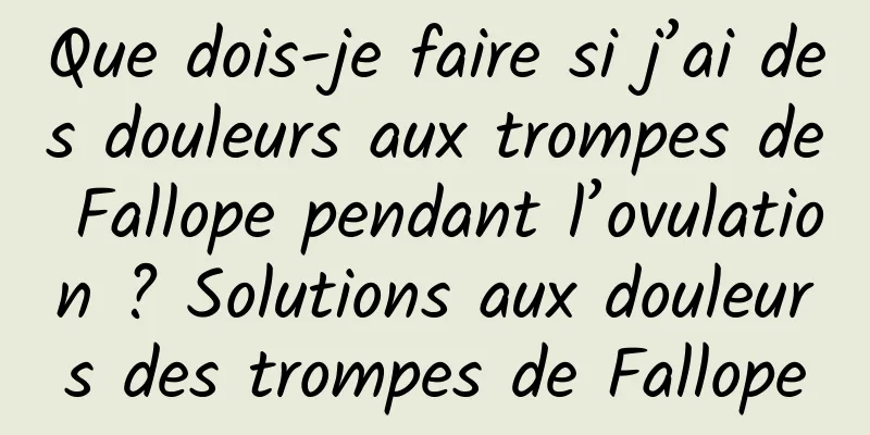 Que dois-je faire si j’ai des douleurs aux trompes de Fallope pendant l’ovulation ? Solutions aux douleurs des trompes de Fallope