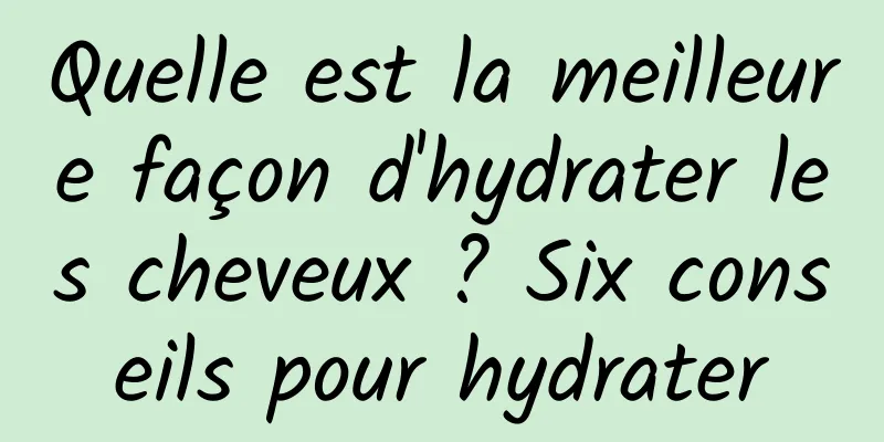 Quelle est la meilleure façon d'hydrater les cheveux ? Six conseils pour hydrater