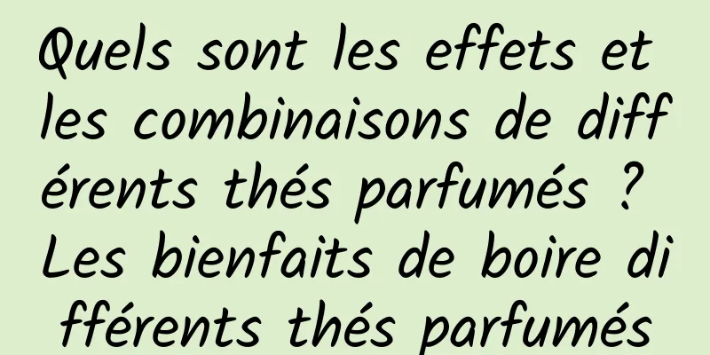 Quels sont les effets et les combinaisons de différents thés parfumés ? Les bienfaits de boire différents thés parfumés