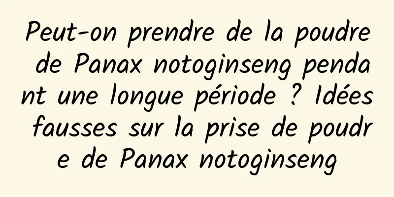 Peut-on prendre de la poudre de Panax notoginseng pendant une longue période ? Idées fausses sur la prise de poudre de Panax notoginseng