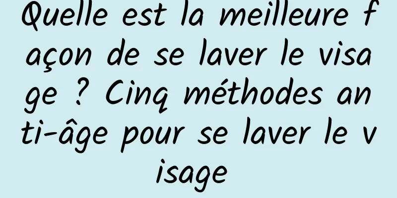 Quelle est la meilleure façon de se laver le visage ? Cinq méthodes anti-âge pour se laver le visage 