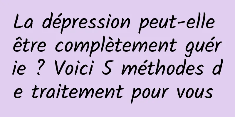 La dépression peut-elle être complètement guérie ? Voici 5 méthodes de traitement pour vous 