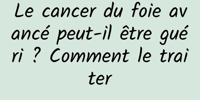 Le cancer du foie avancé peut-il être guéri ? Comment le traiter
