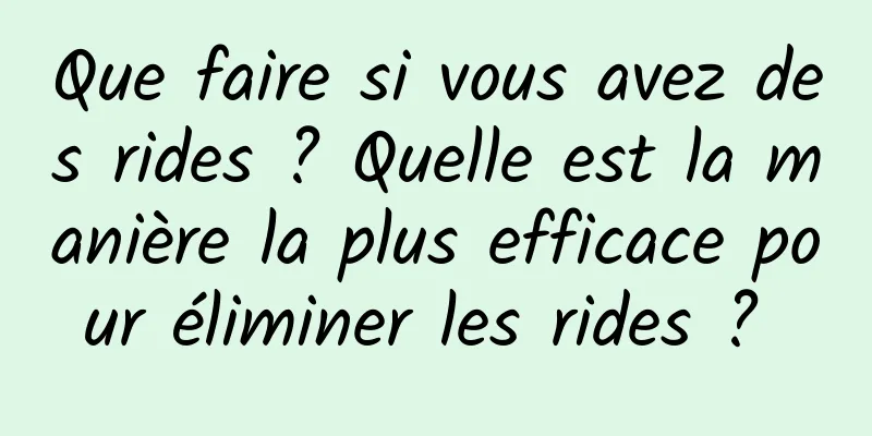 Que faire si vous avez des rides ? Quelle est la manière la plus efficace pour éliminer les rides ? 
