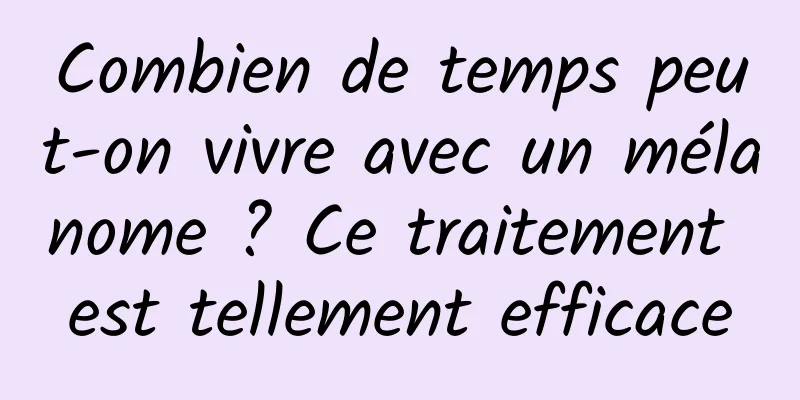 Combien de temps peut-on vivre avec un mélanome ? Ce traitement est tellement efficace