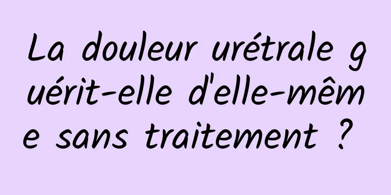 La douleur urétrale guérit-elle d'elle-même sans traitement ? 