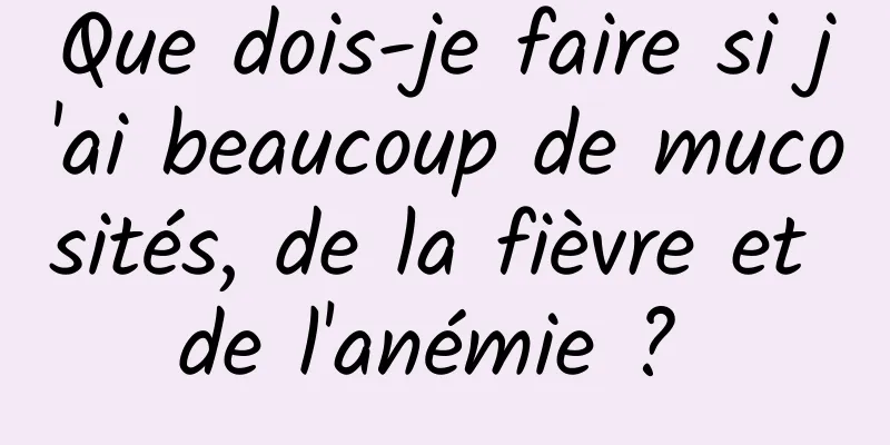 Que dois-je faire si j'ai beaucoup de mucosités, de la fièvre et de l'anémie ? 