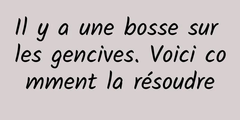 Il y a une bosse sur les gencives. Voici comment la résoudre