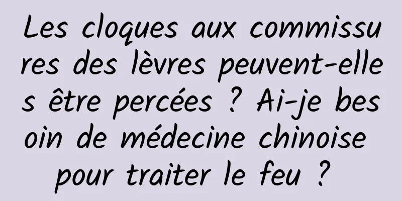 Les cloques aux commissures des lèvres peuvent-elles être percées ? Ai-je besoin de médecine chinoise pour traiter le feu ? 