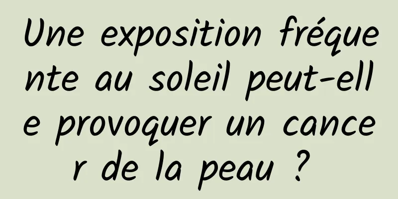 Une exposition fréquente au soleil peut-elle provoquer un cancer de la peau ? 