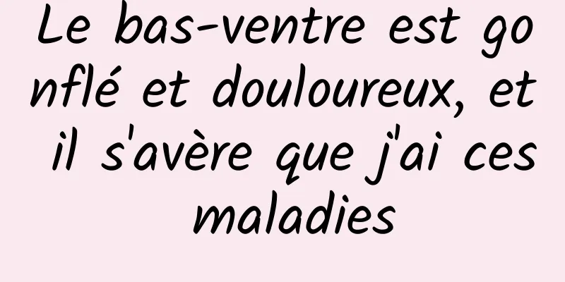 Le bas-ventre est gonflé et douloureux, et il s'avère que j'ai ces maladies