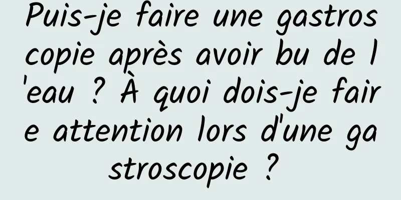 Puis-je faire une gastroscopie après avoir bu de l'eau ? À quoi dois-je faire attention lors d'une gastroscopie ? 