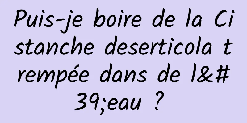 Puis-je boire de la Cistanche deserticola trempée dans de l'eau ? 