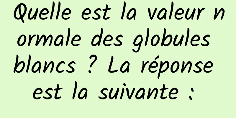 Quelle est la valeur normale des globules blancs ? La réponse est la suivante : 