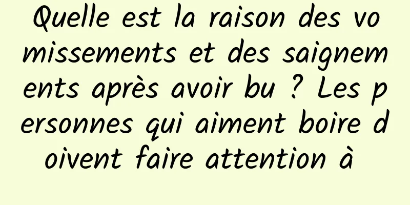 Quelle est la raison des vomissements et des saignements après avoir bu ? Les personnes qui aiment boire doivent faire attention à 