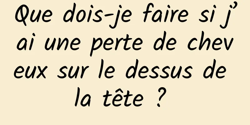 Que dois-je faire si j’ai une perte de cheveux sur le dessus de la tête ? 