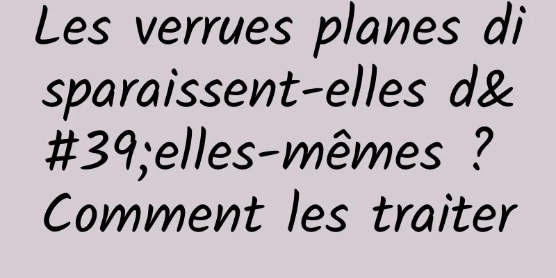 Les verrues planes disparaissent-elles d'elles-mêmes ? Comment les traiter