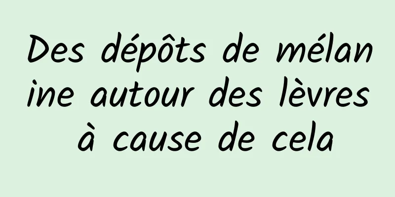 Des dépôts de mélanine autour des lèvres à cause de cela