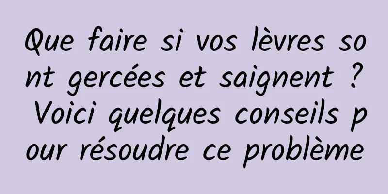 Que faire si vos lèvres sont gercées et saignent ? Voici quelques conseils pour résoudre ce problème