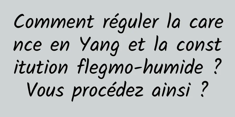 Comment réguler la carence en Yang et la constitution flegmo-humide ? Vous procédez ainsi ? 