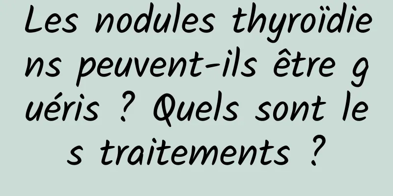 Les nodules thyroïdiens peuvent-ils être guéris ? Quels sont les traitements ?