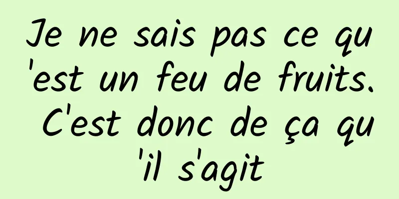Je ne sais pas ce qu'est un feu de fruits. C'est donc de ça qu'il s'agit
