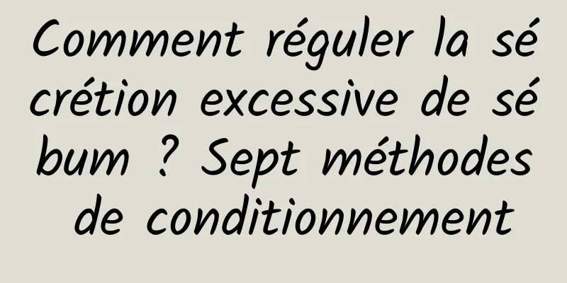 Comment réguler la sécrétion excessive de sébum ? Sept méthodes de conditionnement