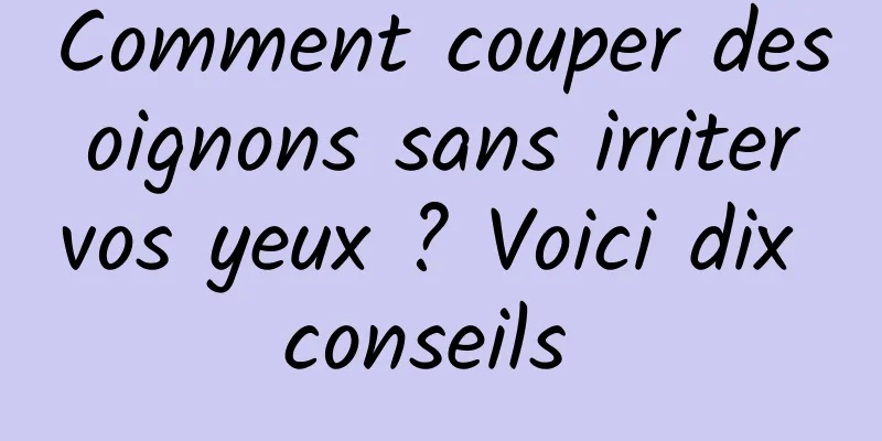 Comment couper des oignons sans irriter vos yeux ? Voici dix conseils 