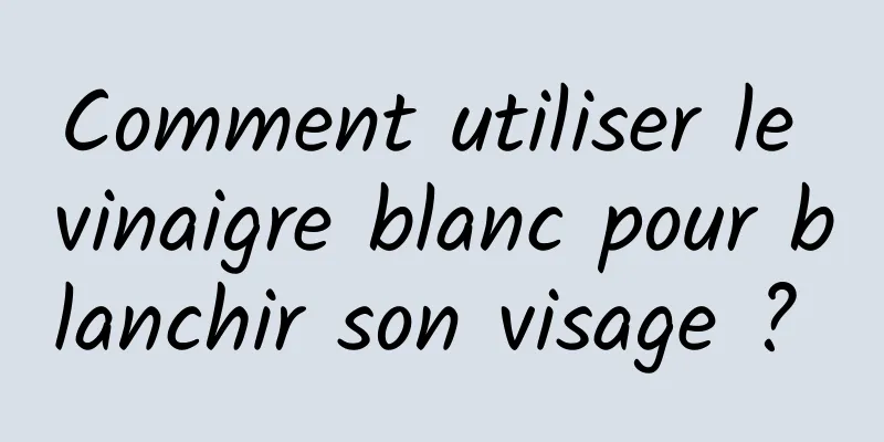 Comment utiliser le vinaigre blanc pour blanchir son visage ? 
