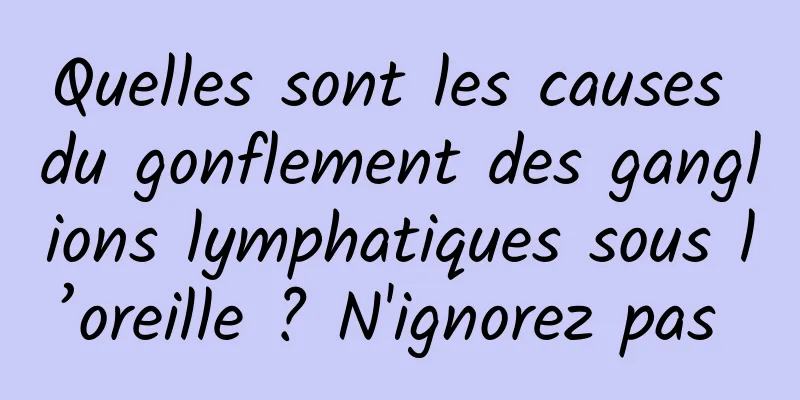 Quelles sont les causes du gonflement des ganglions lymphatiques sous l’oreille ? N'ignorez pas 
