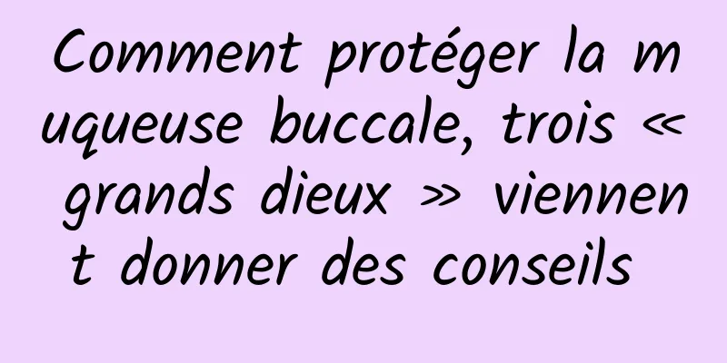Comment protéger la muqueuse buccale, trois « grands dieux » viennent donner des conseils 