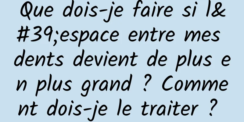 Que dois-je faire si l'espace entre mes dents devient de plus en plus grand ? Comment dois-je le traiter ? 