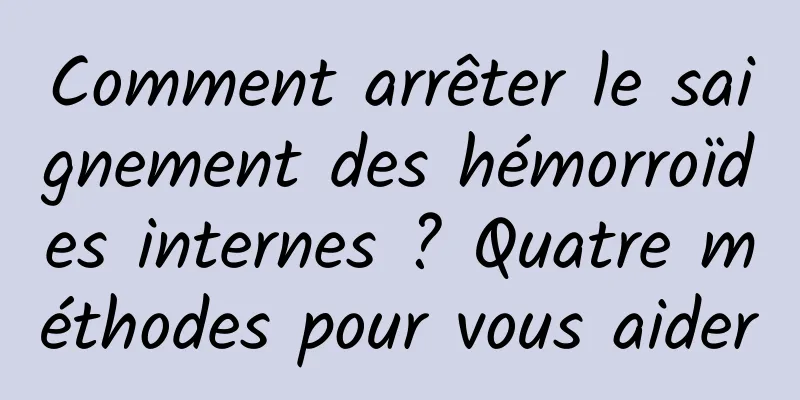 Comment arrêter le saignement des hémorroïdes internes ? Quatre méthodes pour vous aider
