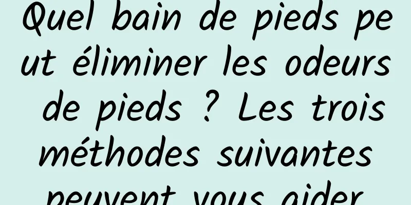 Quel bain de pieds peut éliminer les odeurs de pieds ? Les trois méthodes suivantes peuvent vous aider