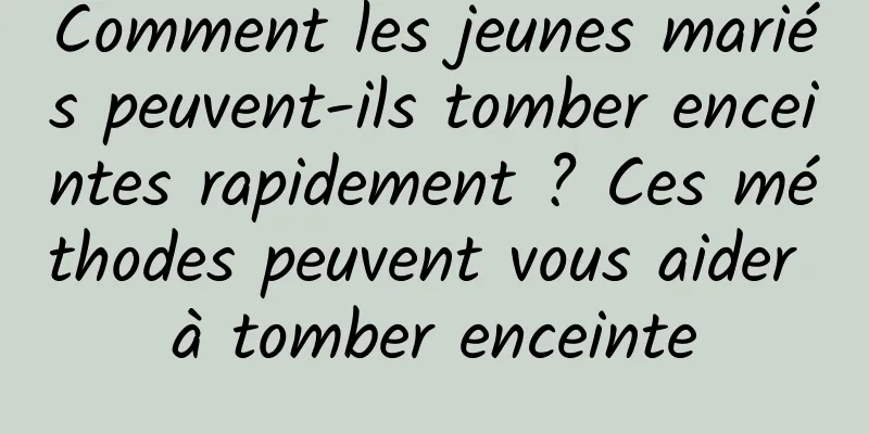 Comment les jeunes mariés peuvent-ils tomber enceintes rapidement ? Ces méthodes peuvent vous aider à tomber enceinte