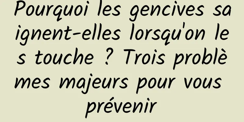 Pourquoi les gencives saignent-elles lorsqu'on les touche ? Trois problèmes majeurs pour vous prévenir