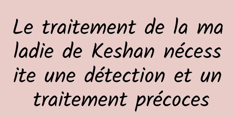Le traitement de la maladie de Keshan nécessite une détection et un traitement précoces