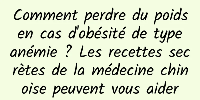 Comment perdre du poids en cas d'obésité de type anémie ? Les recettes secrètes de la médecine chinoise peuvent vous aider