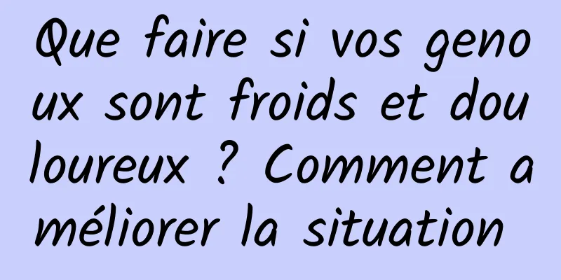 Que faire si vos genoux sont froids et douloureux ? Comment améliorer la situation 