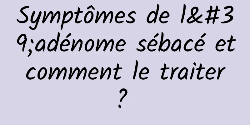 Symptômes de l'adénome sébacé et comment le traiter ? 
