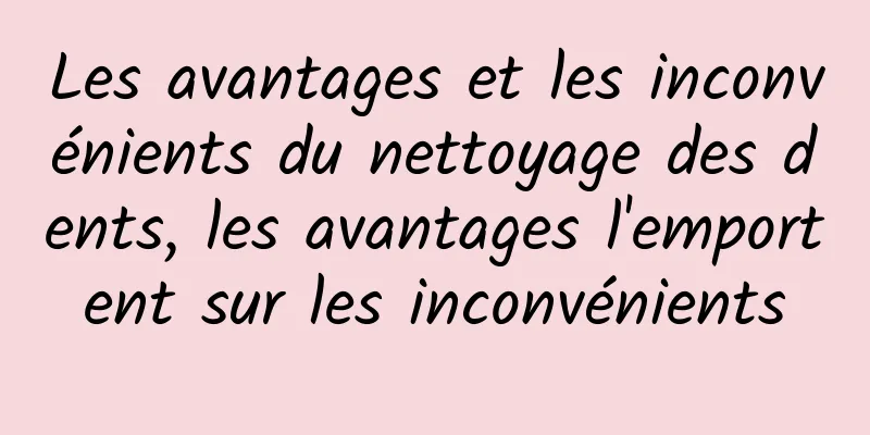 Les avantages et les inconvénients du nettoyage des dents, les avantages l'emportent sur les inconvénients