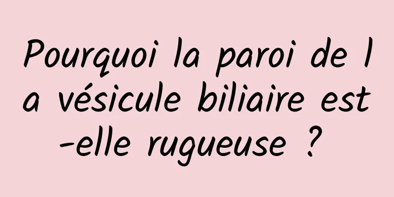Pourquoi la paroi de la vésicule biliaire est-elle rugueuse ? 