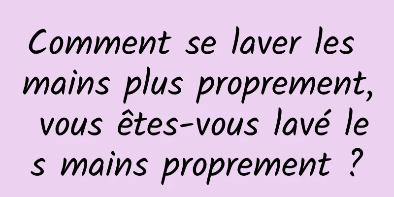 Comment se laver les mains plus proprement, vous êtes-vous lavé les mains proprement ?