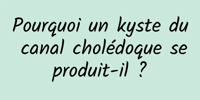 Pourquoi un kyste du canal cholédoque se produit-il ? 