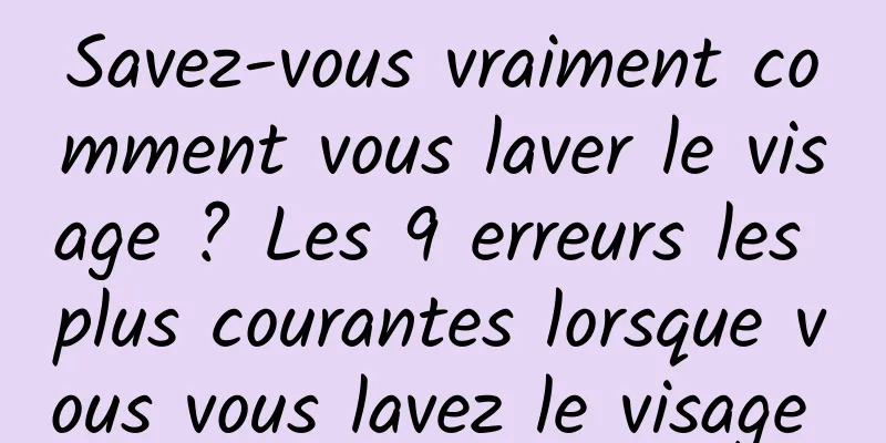 Savez-vous vraiment comment vous laver le visage ? Les 9 erreurs les plus courantes lorsque vous vous lavez le visage 