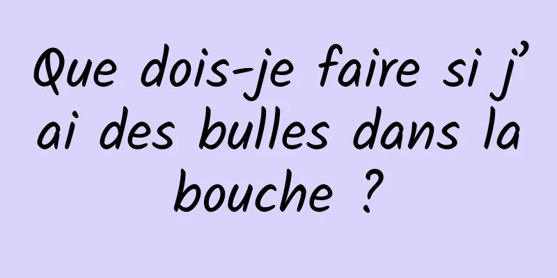 Que dois-je faire si j’ai des bulles dans la bouche ? 