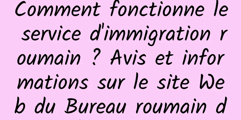Comment fonctionne le service d'immigration roumain ? Avis et informations sur le site Web du Bureau roumain de l'immigration