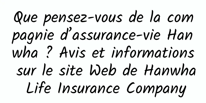 Que pensez-vous de la compagnie d’assurance-vie Hanwha ? Avis et informations sur le site Web de Hanwha Life Insurance Company