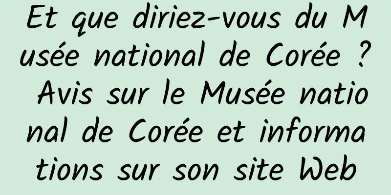 Et que diriez-vous du Musée national de Corée ? Avis sur le Musée national de Corée et informations sur son site Web