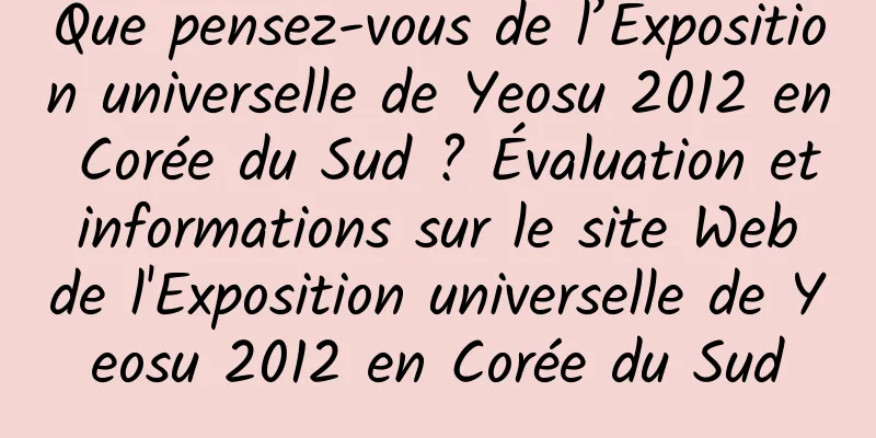 Que pensez-vous de l’Exposition universelle de Yeosu 2012 en Corée du Sud ? Évaluation et informations sur le site Web de l'Exposition universelle de Yeosu 2012 en Corée du Sud
